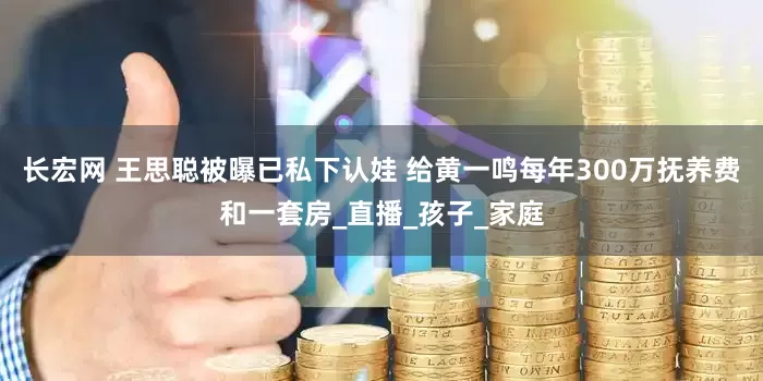 长宏网 王思聪被曝已私下认娃 给黄一鸣每年300万抚养费和一套房_直播_孩子_家庭