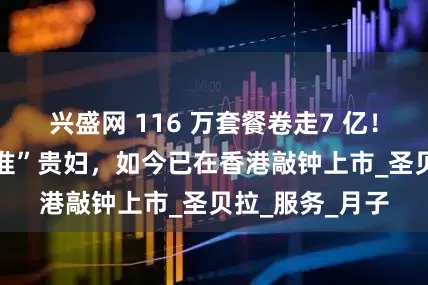兴盛网 116 万套餐卷走7 亿！80后男子“瞄准”贵妇，如今已在香港敲钟上市_圣贝拉_服务_月子