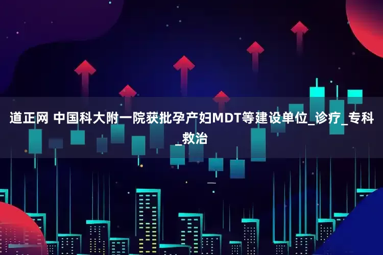 道正网 中国科大附一院获批孕产妇MDT等建设单位_诊疗_专科_救治