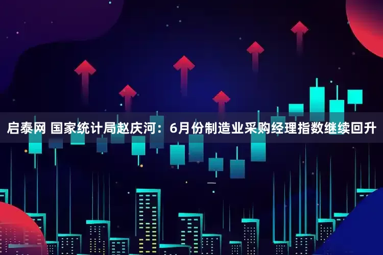 启泰网 国家统计局赵庆河：6月份制造业采购经理指数继续回升