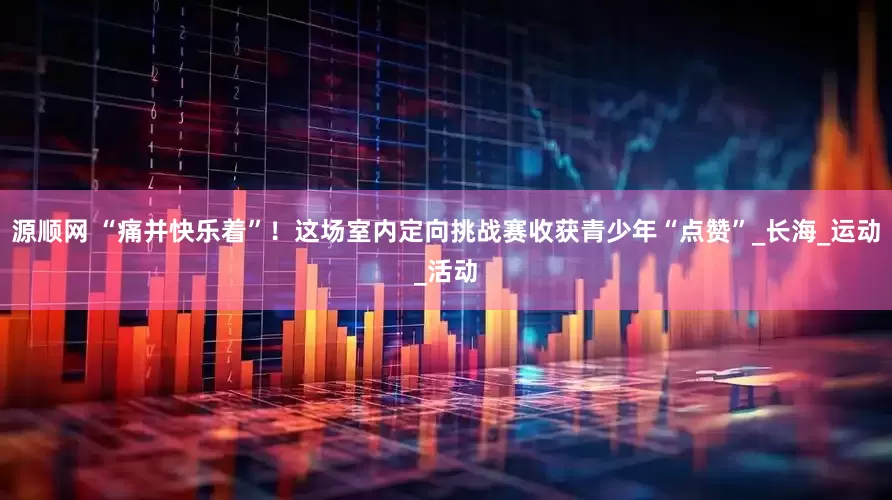 源顺网 “痛并快乐着”！这场室内定向挑战赛收获青少年“点赞”_长海_运动_活动