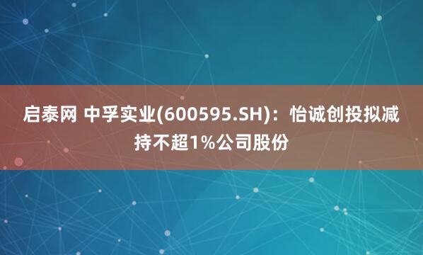 启泰网 中孚实业(600595.SH)：怡诚创投拟减持不超1%公司股份