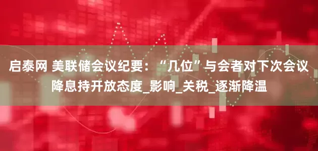 启泰网 美联储会议纪要：“几位”与会者对下次会议降息持开放态度_影响_关税_逐渐降温