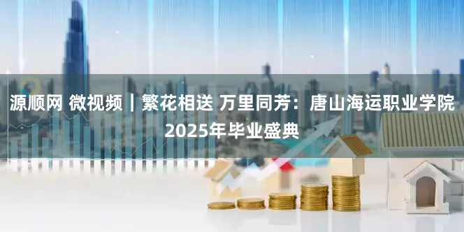 源顺网 微视频｜繁花相送 万里同芳：唐山海运职业学院2025年毕业盛典