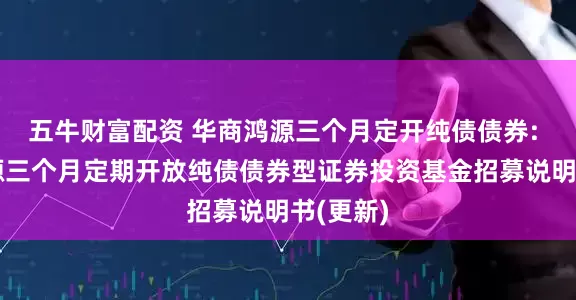 五牛财富配资 华商鸿源三个月定开纯债债券: 华商鸿源三个月定期开放纯债债券型证券投资基金招募说明书(更新)