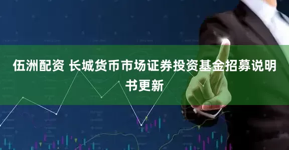 伍洲配资 长城货币市场证券投资基金招募说明书更新