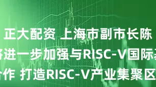 正大配资 上海市副市长陈杰：上海将进一步加强与RISC-V国际基金会合作 打造RISC-V产业集聚区_创新中心_中国_峰会