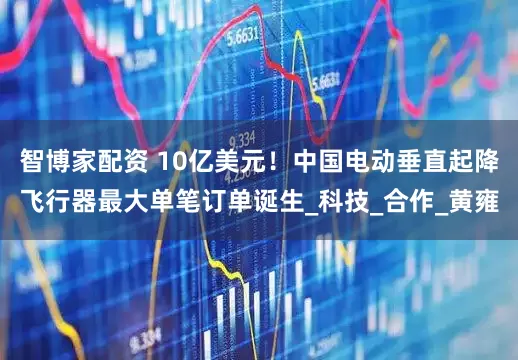 智博家配资 10亿美元！中国电动垂直起降飞行器最大单笔订单诞生_科技_合作_黄雍