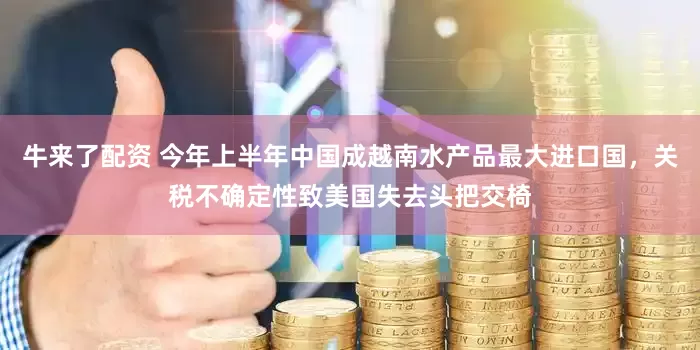 牛来了配资 今年上半年中国成越南水产品最大进口国，关税不确定性致美国失去头把交椅