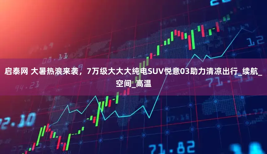 启泰网 大暑热浪来袭，7万级大大大纯电SUV悦意03助力清凉出行_续航_空间_高温