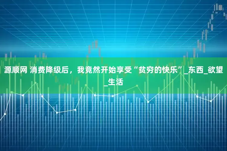 源顺网 消费降级后，我竟然开始享受“贫穷的快乐”_东西_欲望_生活