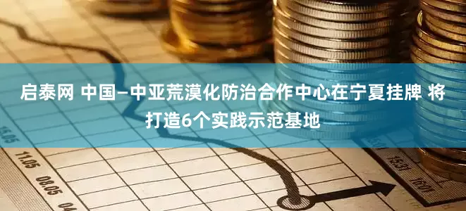 启泰网 中国—中亚荒漠化防治合作中心在宁夏挂牌 将打造6个实践示范基地