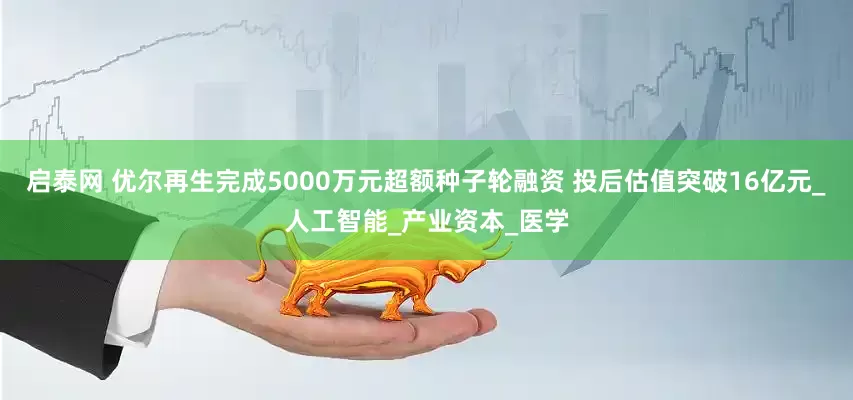启泰网 优尔再生完成5000万元超额种子轮融资 投后估值突破16亿元_人工智能_产业资本_医学