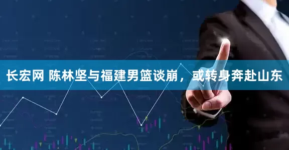 长宏网 陈林坚与福建男篮谈崩，或转身奔赴山东