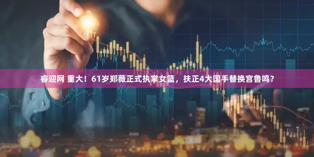 睿迎网 重大！61岁郑薇正式执掌女篮，扶正4大国手替换宫鲁鸣？