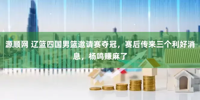 源顺网 辽篮四国男篮邀请赛夺冠，赛后传来三个利好消息，杨鸣赚麻了
