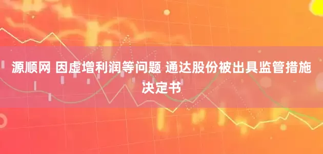 源顺网 因虚增利润等问题 通达股份被出具监管措施决定书