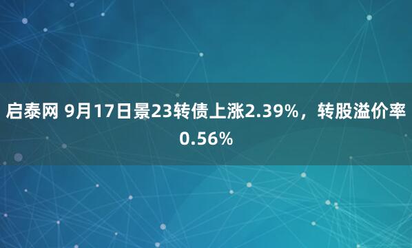 启泰网 9月17日景23转债上涨2.39%，转股溢价率0.56%