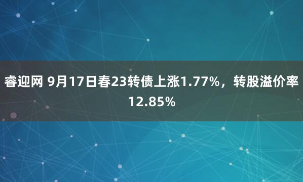 睿迎网 9月17日春23转债上涨1.77%，转股溢价率12.85%