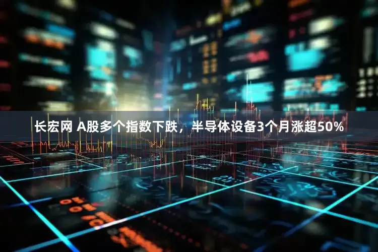 长宏网 A股多个指数下跌，半导体设备3个月涨超50%