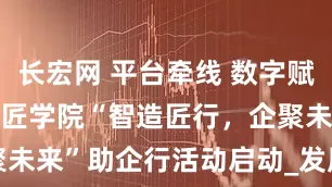 长宏网 平台牵线 数字赋能 | 烟台工匠学院“智造匠行，企聚未来”助企行活动启动_发展_益企_企业