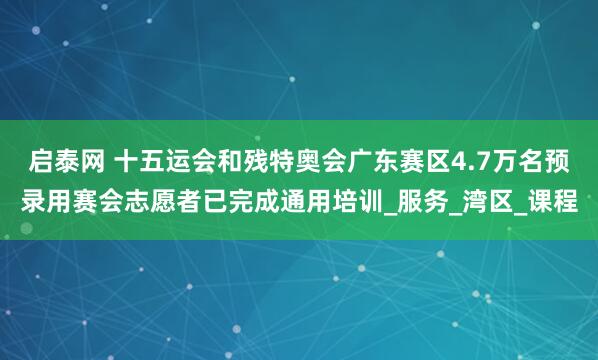 启泰网 十五运会和残特奥会广东赛区4.7万名预录用赛会志愿者已完成通用培训_服务_湾区_课程