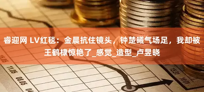睿迎网 LV红毯：金晨抗住镜头，钟楚曦气场足，我却被王鹤棣惊艳了_感觉_造型_卢昱晓