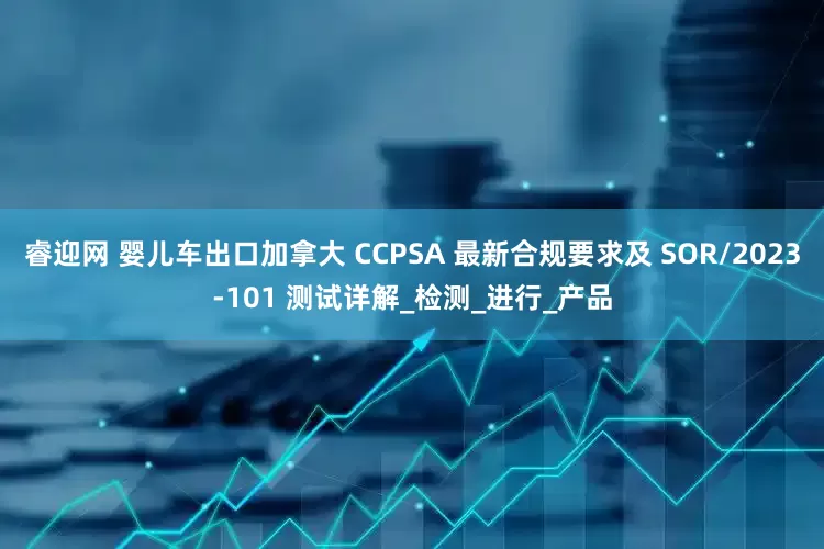 睿迎网 婴儿车出口加拿大 CCPSA 最新合规要求及 SOR/2023-101 测试详解_检测_进行_产品