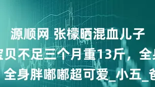 源顺网 张檬晒混血儿子萌态，小宝贝不足三个月重13斤，全身胖嘟嘟超可爱_小五_爸爸_画面