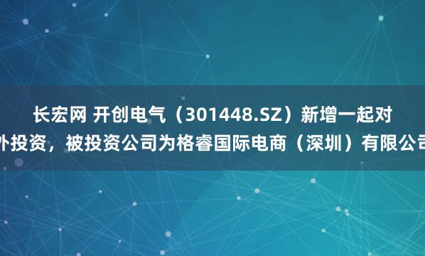 长宏网 开创电气（301448.SZ）新增一起对外投资，被投资公司为格睿国际电商（深圳）有限公司