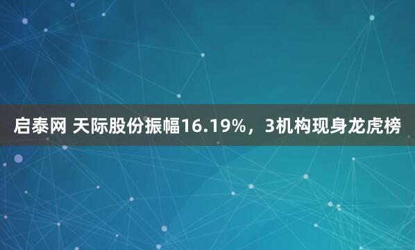 启泰网 天际股份振幅16.19%，3机构现身龙虎榜