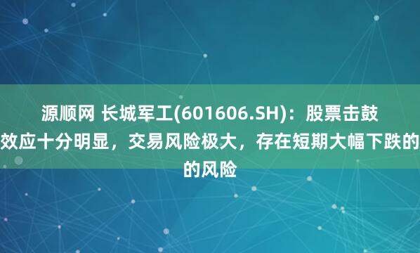 源顺网 长城军工(601606.SH)：股票击鼓传花效应十分明显，交易风险极大，存在短期大幅下跌的风险