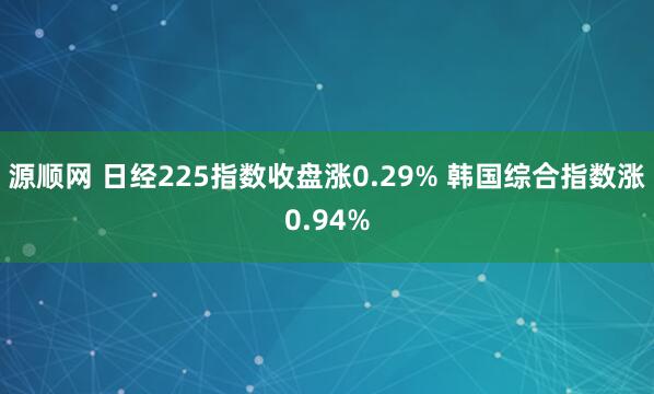 源顺网 日经225指数收盘涨0.29% 韩国综合指数涨0.94%