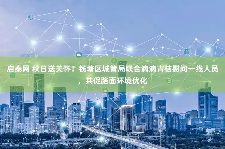 启泰网 秋日送关怀！钱塘区城管局联合滴滴青桔慰问一线人员，共促路面环境优化