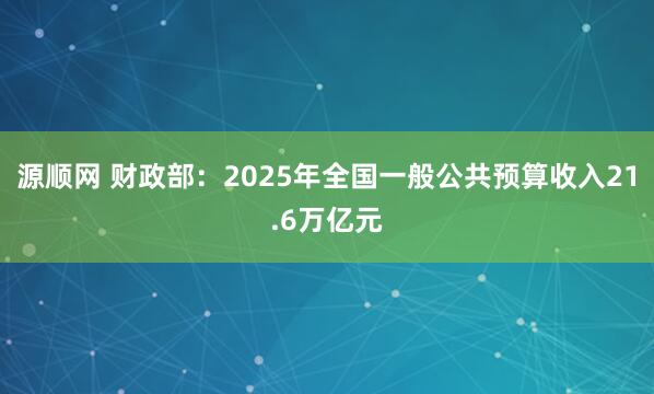 源顺网 财政部：2025年全国一般公共预算收入21.6万亿元