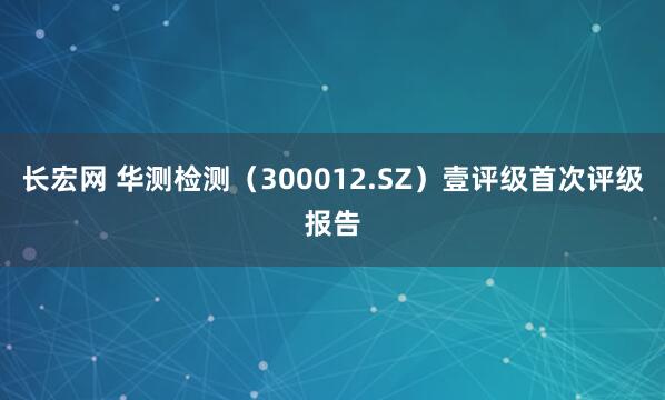 长宏网 华测检测（300012.SZ）壹评级首次评级报告
