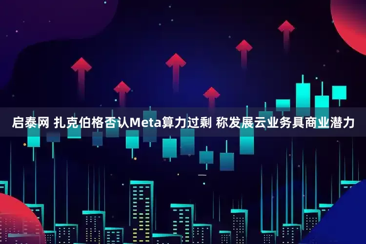 启泰网 扎克伯格否认Meta算力过剩 称发展云业务具商业潜力